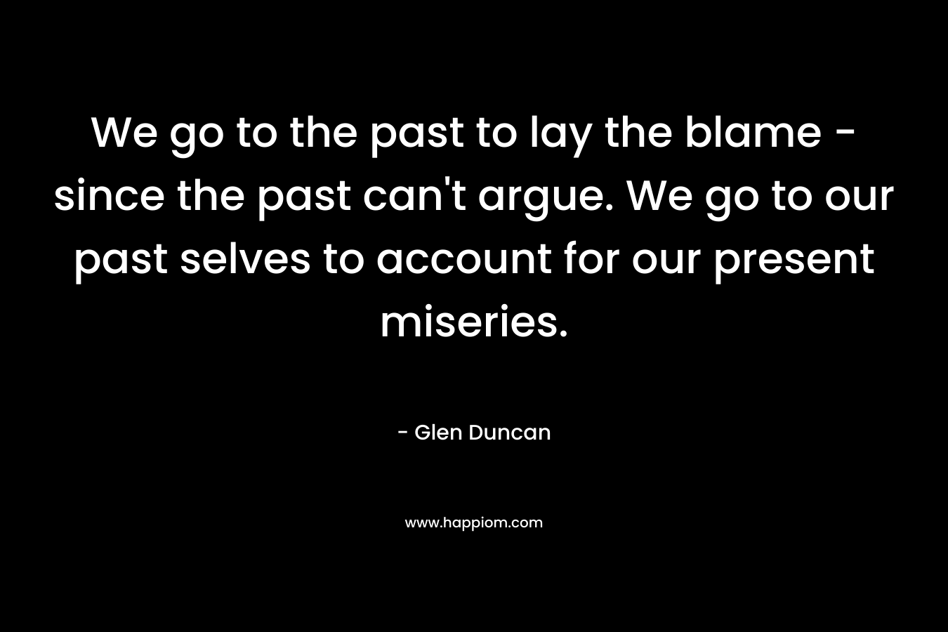 We go to the past to lay the blame - since the past can't argue. We go to our past selves to account for our present miseries.