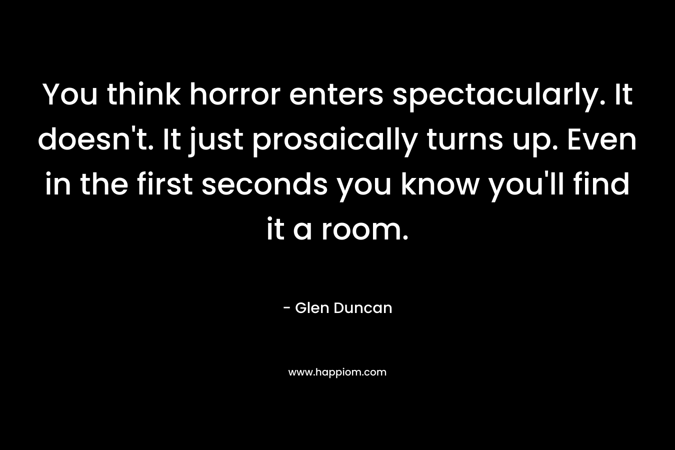 You think horror enters spectacularly. It doesn’t. It just prosaically turns up. Even in the first seconds you know you’ll find it a room. – Glen Duncan