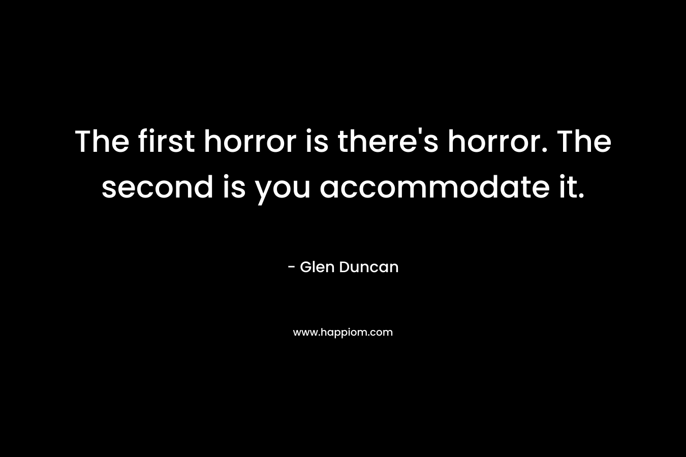 The first horror is there’s horror. The second is you accommodate it. – Glen Duncan
