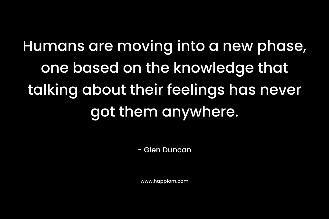 Humans are moving into a new phase, one based on the knowledge that talking about their feelings has never got them anywhere. – Glen Duncan