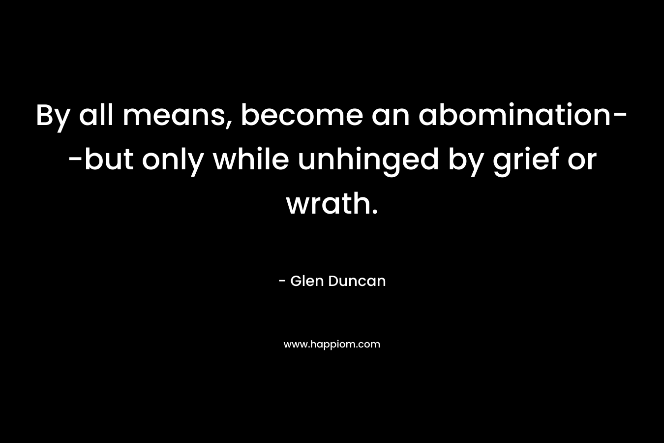 By all means, become an abomination–but only while unhinged by grief or wrath. – Glen Duncan