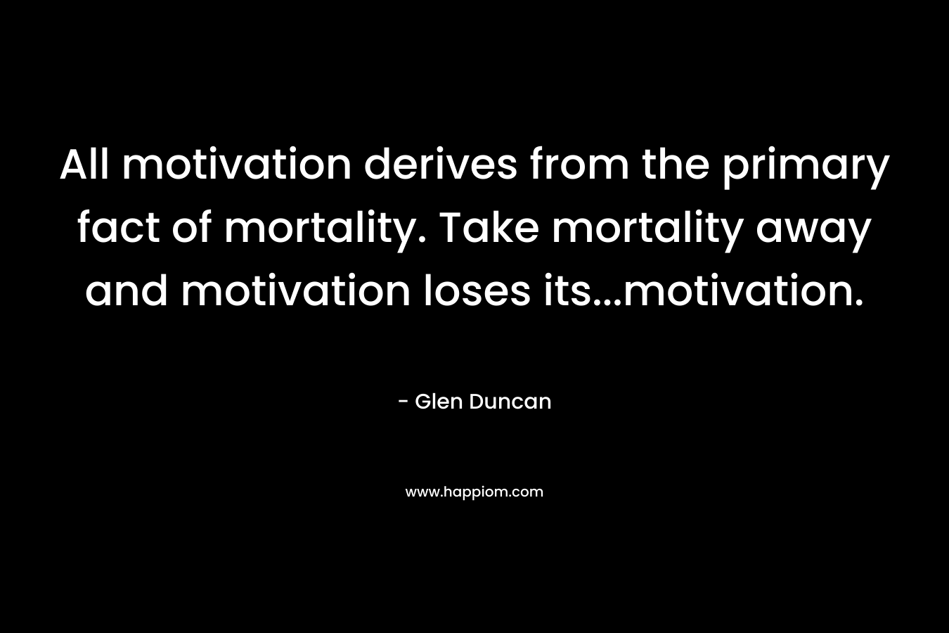 All motivation derives from the primary fact of mortality. Take mortality away and motivation loses its…motivation. – Glen Duncan