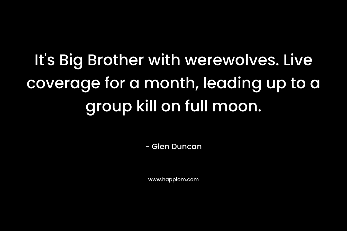 It’s Big Brother with werewolves. Live coverage for a month, leading up to a group kill on full moon. – Glen Duncan