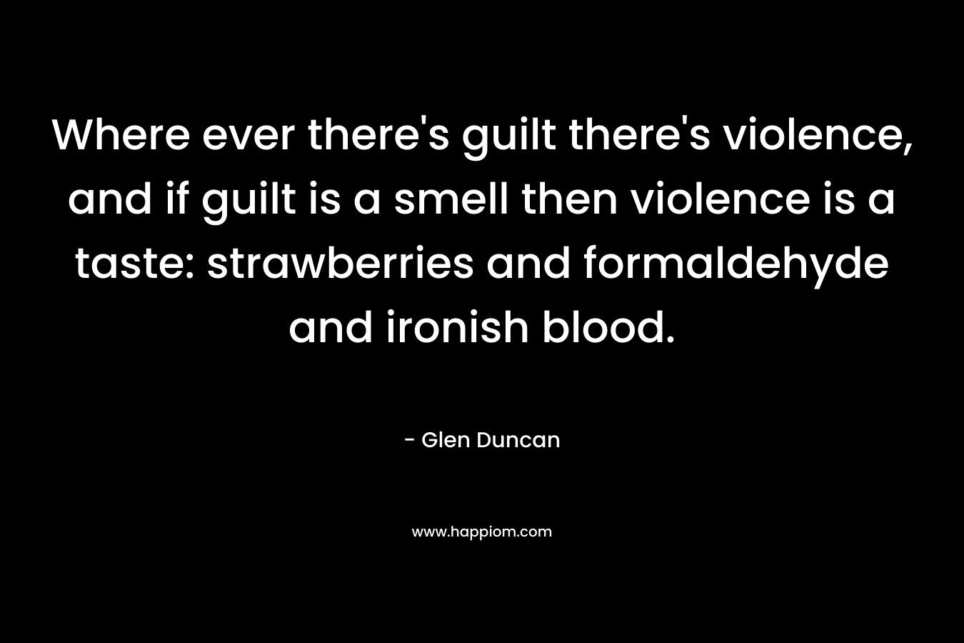 Where ever there’s guilt there’s violence, and if guilt is a smell then violence is a taste: strawberries and formaldehyde and ironish blood. – Glen Duncan