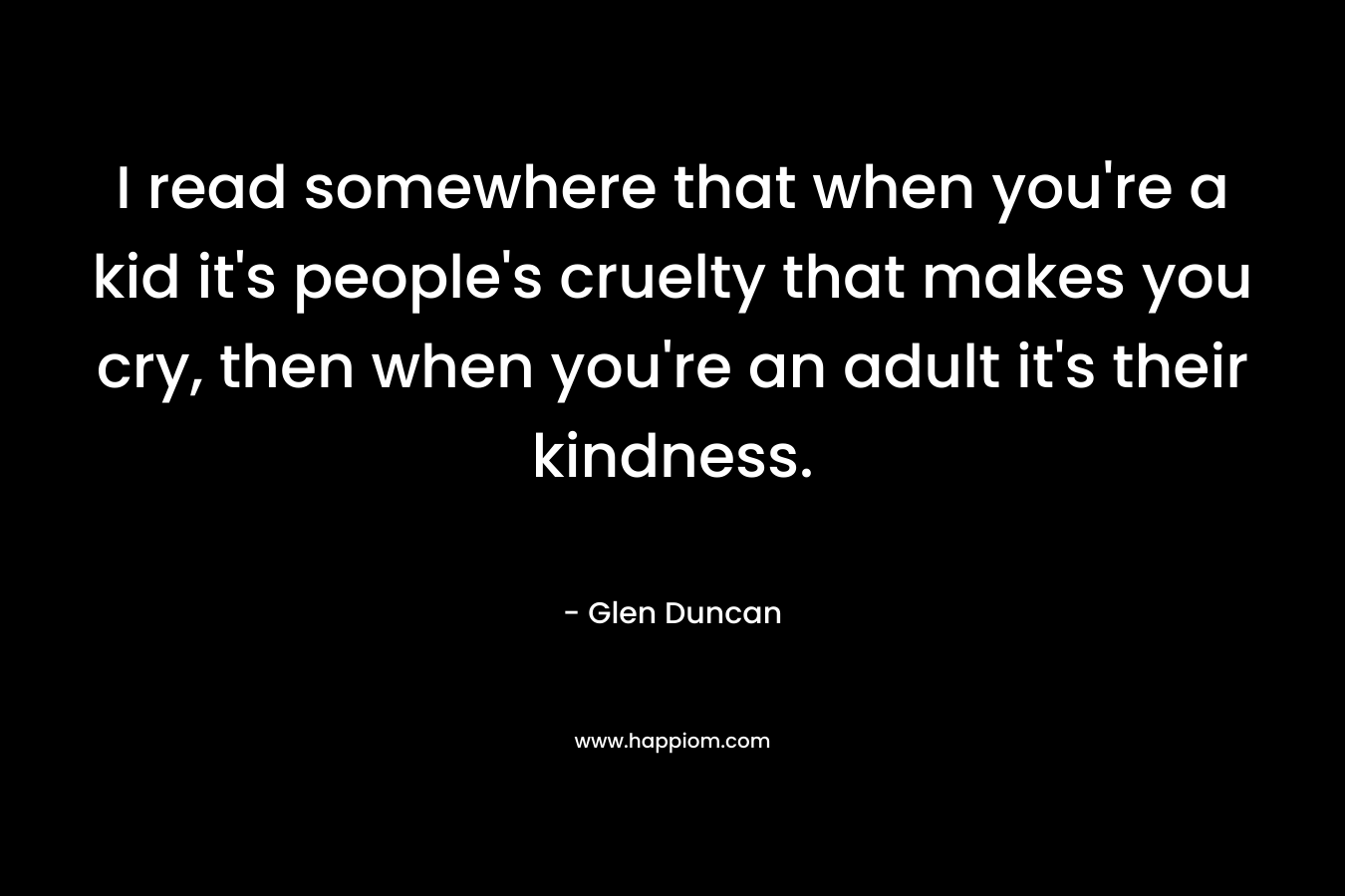 I read somewhere that when you're a kid it's people's cruelty that makes you cry, then when you're an adult it's their kindness.