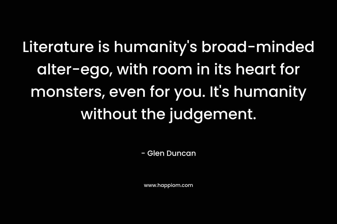 Literature is humanity’s broad-minded alter-ego, with room in its heart for monsters, even for you. It’s humanity without the judgement. – Glen Duncan