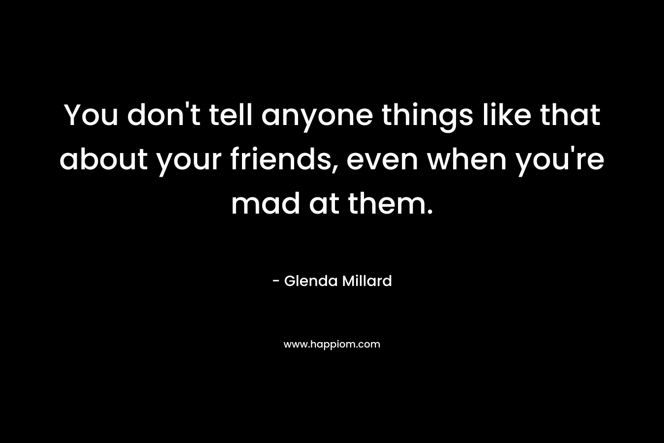 You don’t tell anyone things like that about your friends, even when you’re mad at them. – Glenda Millard