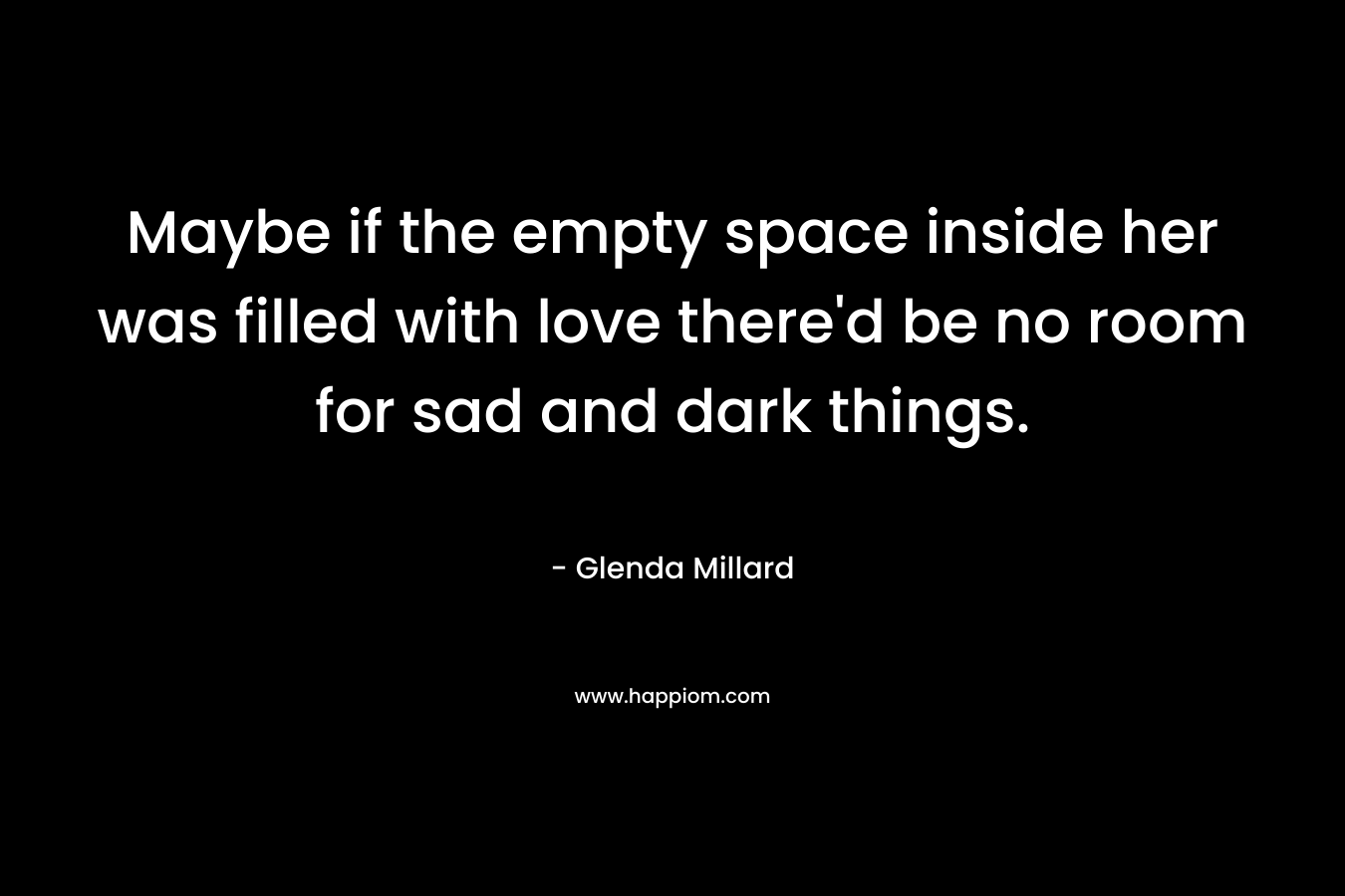 Maybe if the empty space inside her was filled with love there’d be no room for sad and dark things. – Glenda Millard