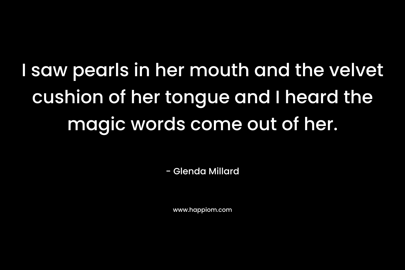I saw pearls in her mouth and the velvet cushion of her tongue and I heard the magic words come out of her.