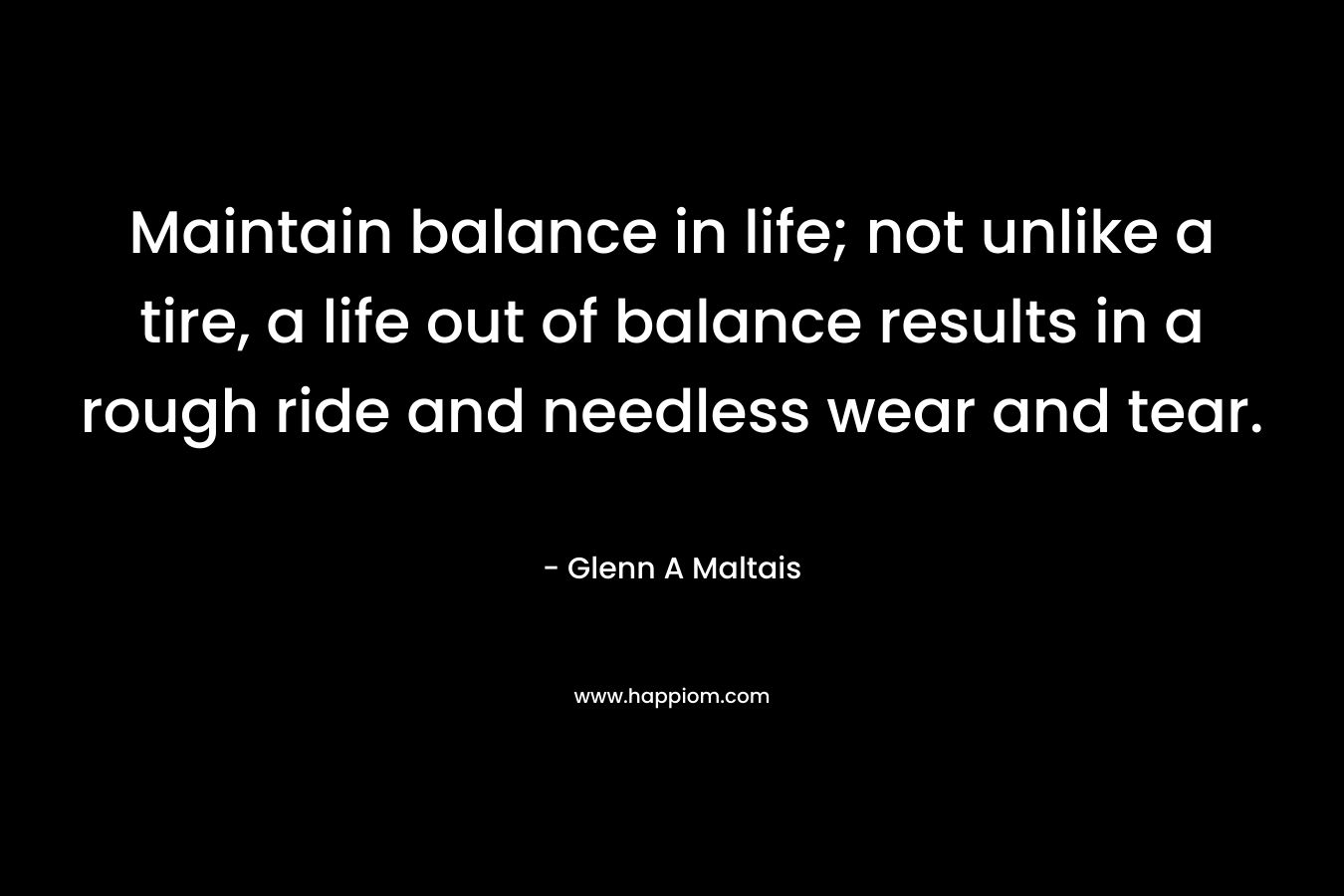 Maintain balance in life; not unlike a tire, a life out of balance results in a rough ride and needless wear and tear. – Glenn A Maltais