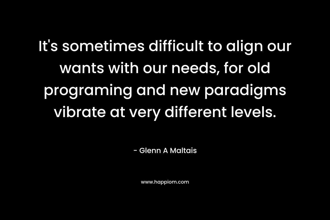 It’s sometimes difficult to align our wants with our needs, for old programing and new paradigms vibrate at very different levels. – Glenn A Maltais