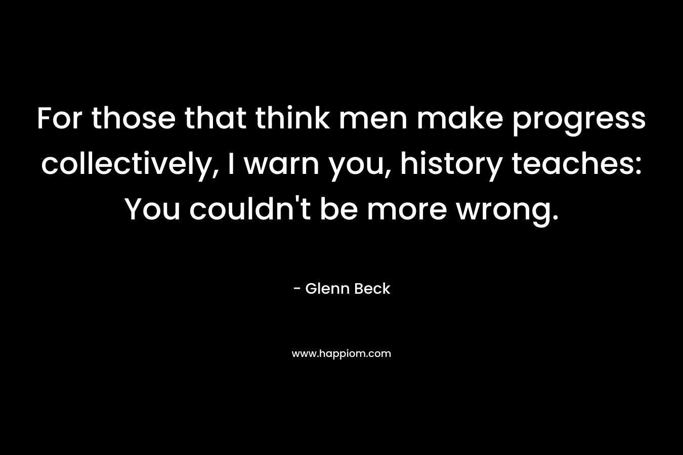 For those that think men make progress collectively, I warn you, history teaches: You couldn’t be more wrong. – Glenn Beck