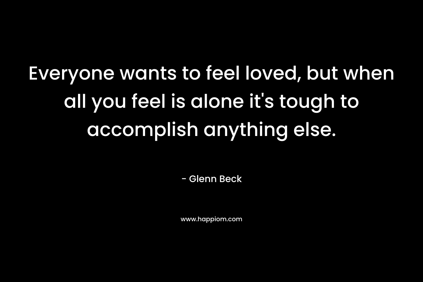 Everyone wants to feel loved, but when all you feel is alone it’s tough to accomplish anything else. – Glenn Beck