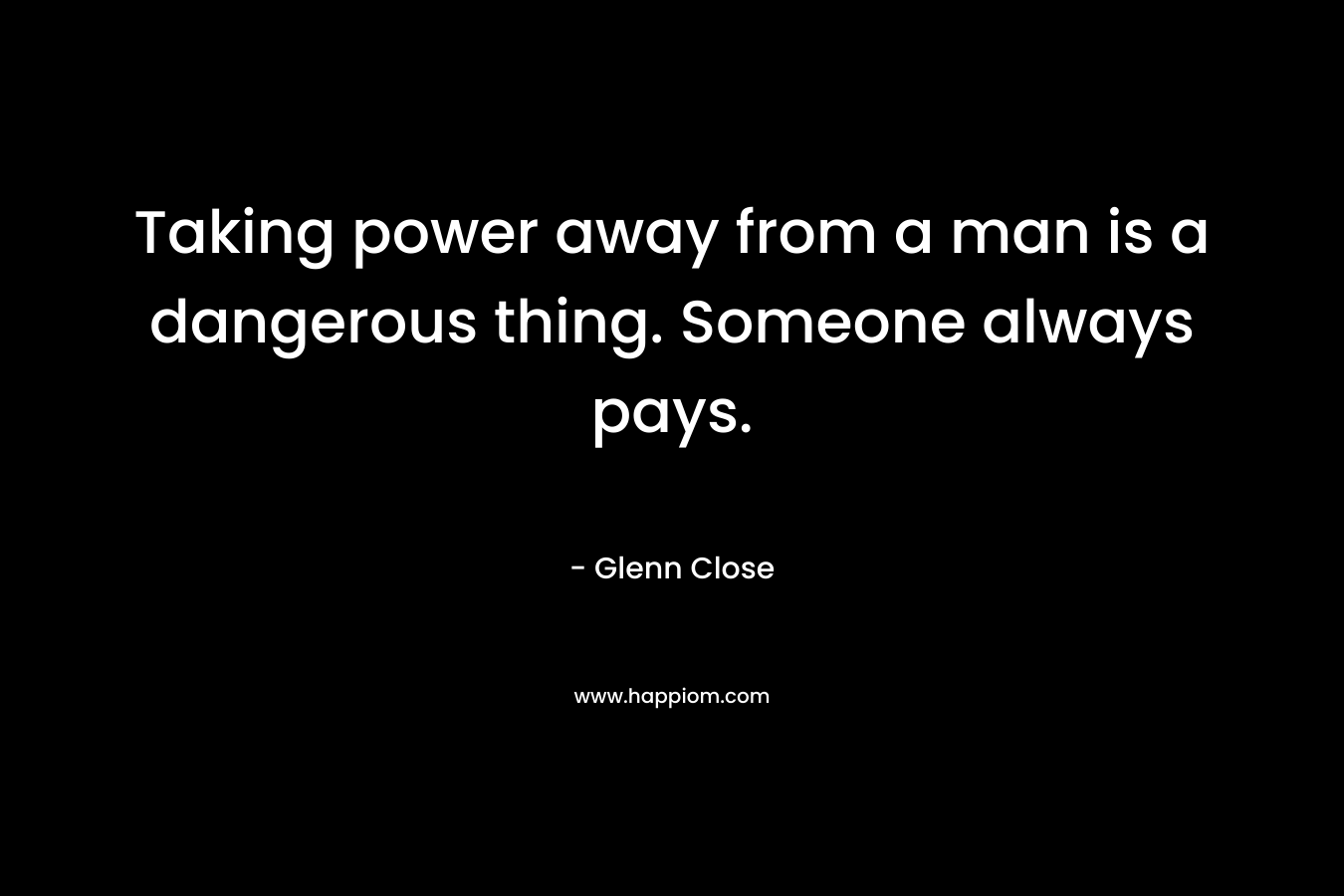 Taking power away from a man is a dangerous thing. Someone always pays. – Glenn Close