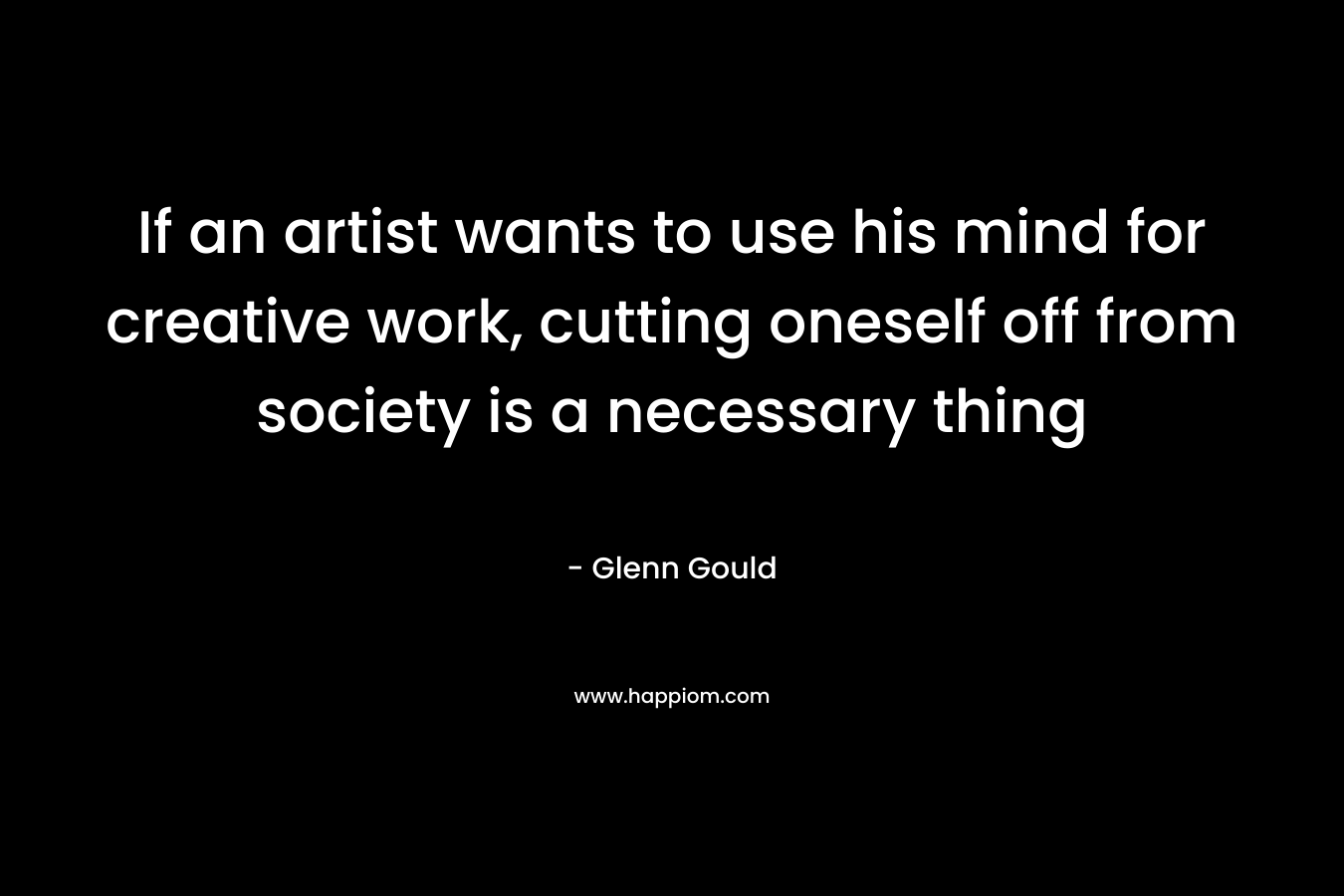 If an artist wants to use his mind for creative work, cutting oneself off from society is a necessary thing