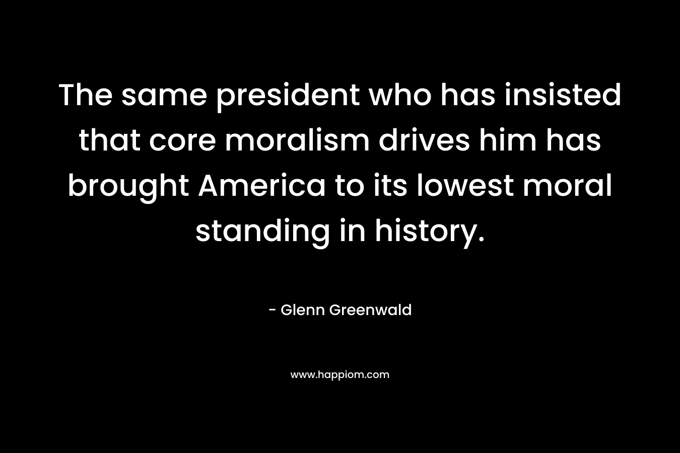 The same president who has insisted that core moralism drives him has brought America to its lowest moral standing in history. – Glenn Greenwald