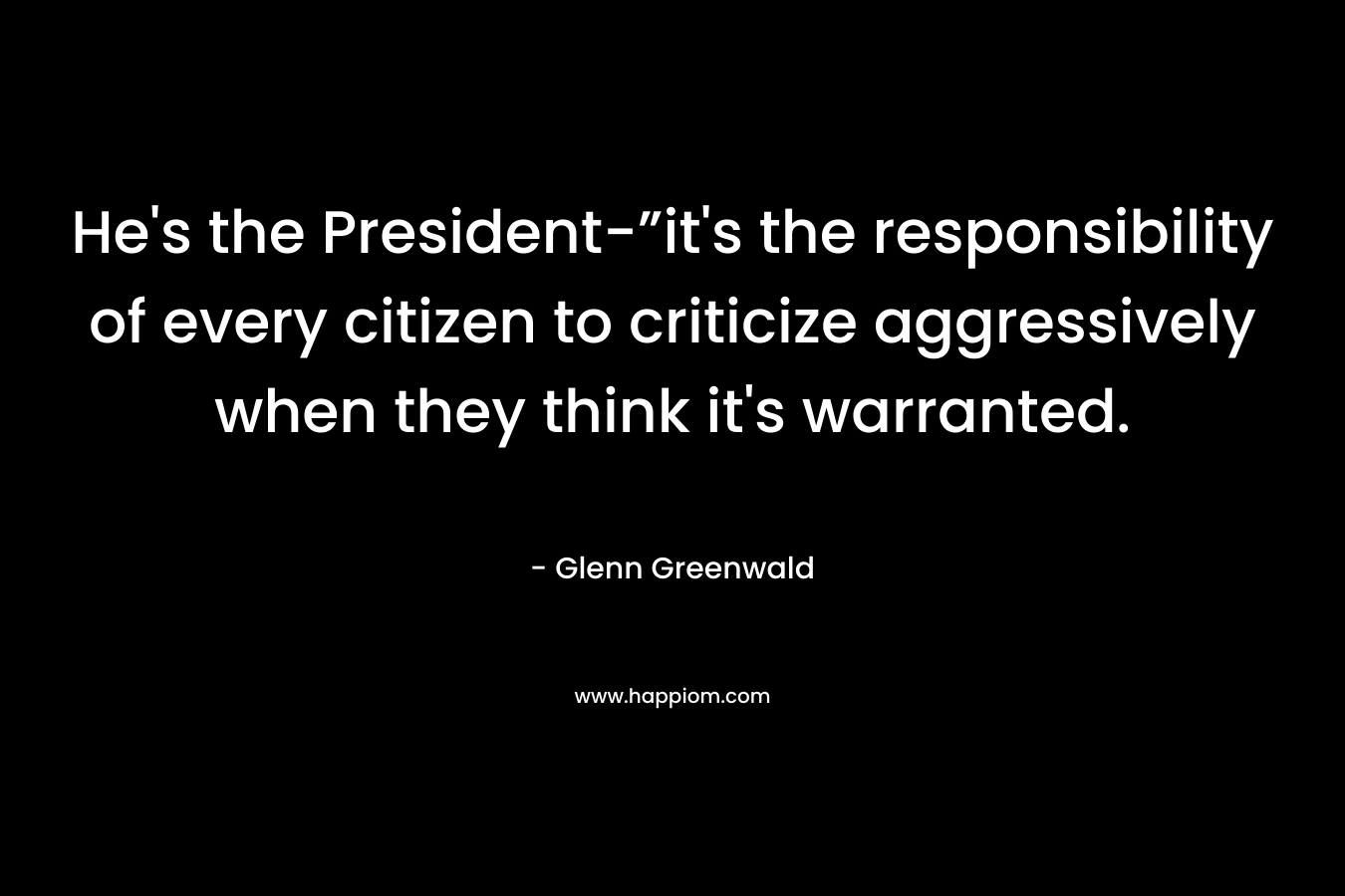 He’s the President-”it’s the responsibility of every citizen to criticize aggressively when they think it’s warranted. – Glenn Greenwald