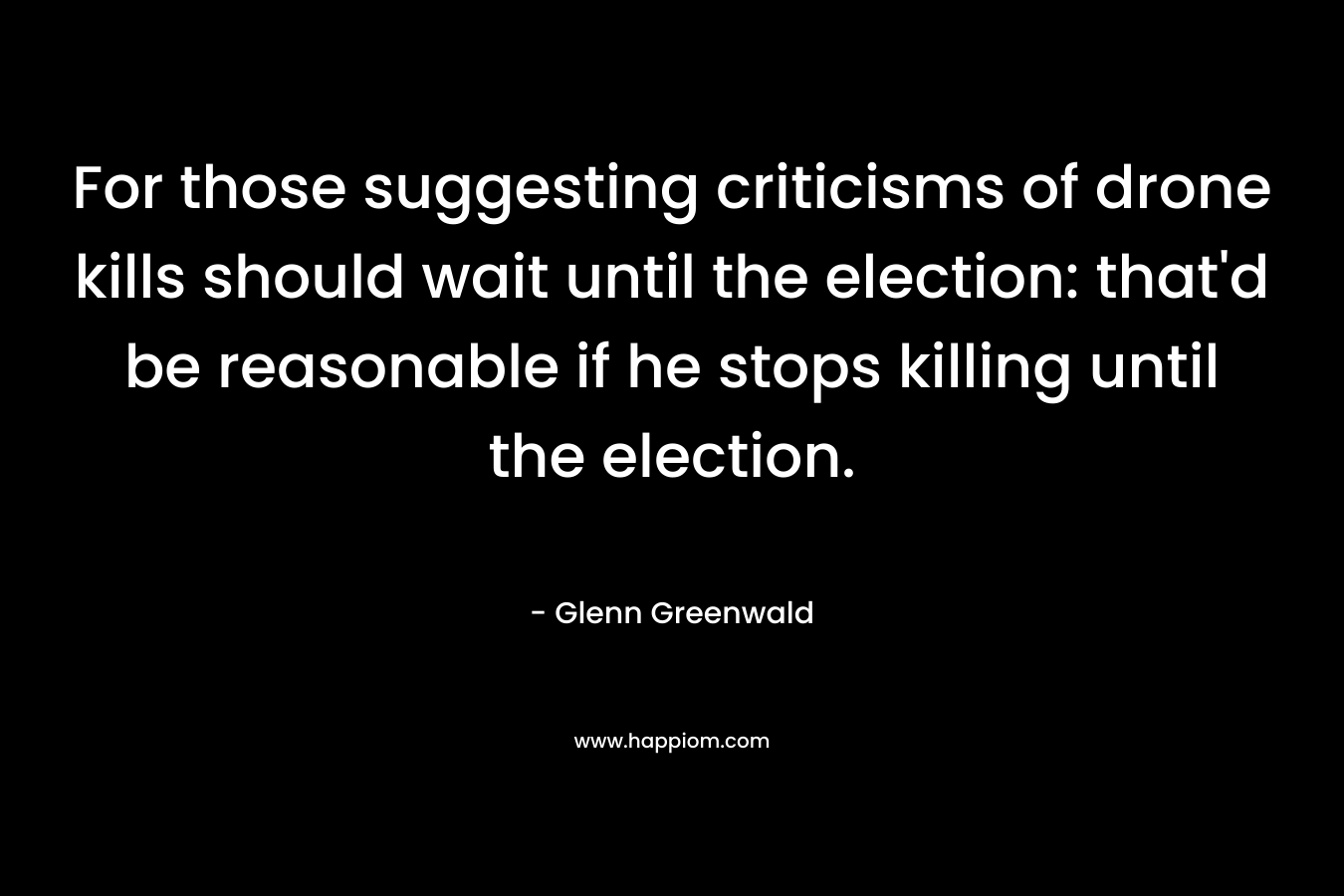 For those suggesting criticisms of drone kills should wait until the election: that’d be reasonable if he stops killing until the election. – Glenn Greenwald