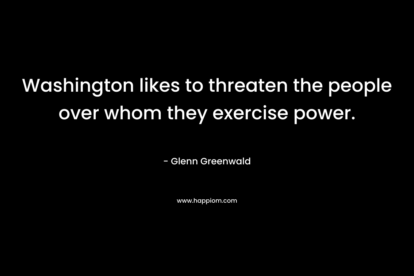 Washington likes to threaten the people over whom they exercise power. – Glenn Greenwald
