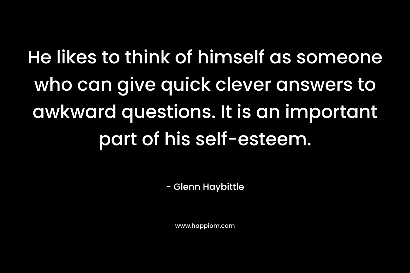 He likes to think of himself as someone who can give quick clever answers to awkward questions. It is an important part of his self-esteem. – Glenn Haybittle