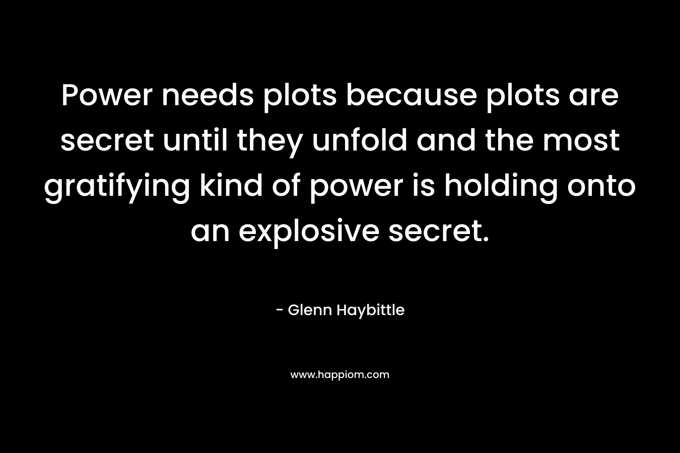 Power needs plots because plots are secret until they unfold and the most gratifying kind of power is holding onto an explosive secret. – Glenn Haybittle