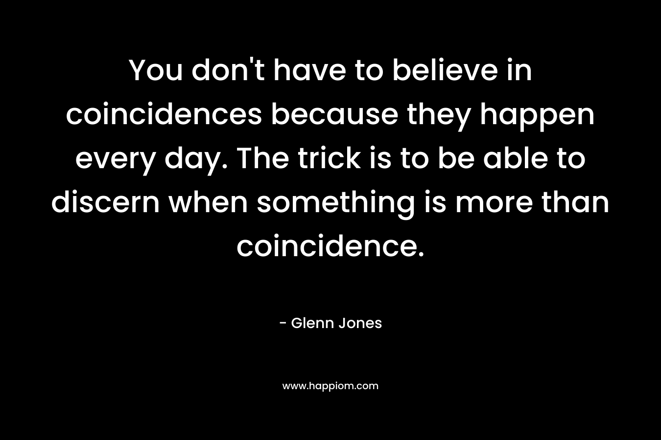 You don’t have to believe in coincidences because they happen every day. The trick is to be able to discern when something is more than coincidence. – Glenn Jones