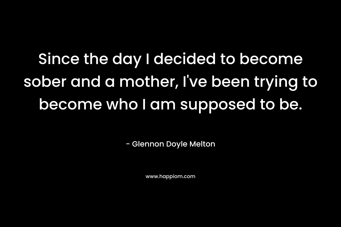 Since the day I decided to become sober and a mother, I’ve been trying to become who I am supposed to be. – Glennon Doyle Melton