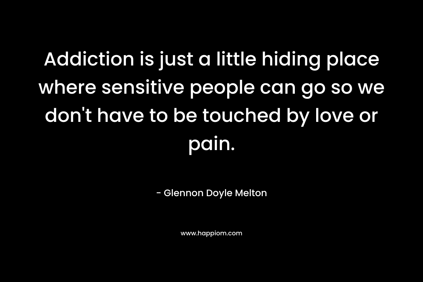 Addiction is just a little hiding place where sensitive people can go so we don’t have to be touched by love or pain. – Glennon Doyle Melton
