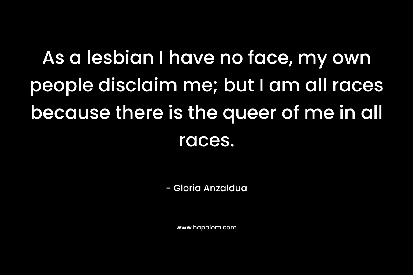 As a lesbian I have no face, my own people disclaim me; but I am all races because there is the queer of me in all races. – Gloria Anzaldua