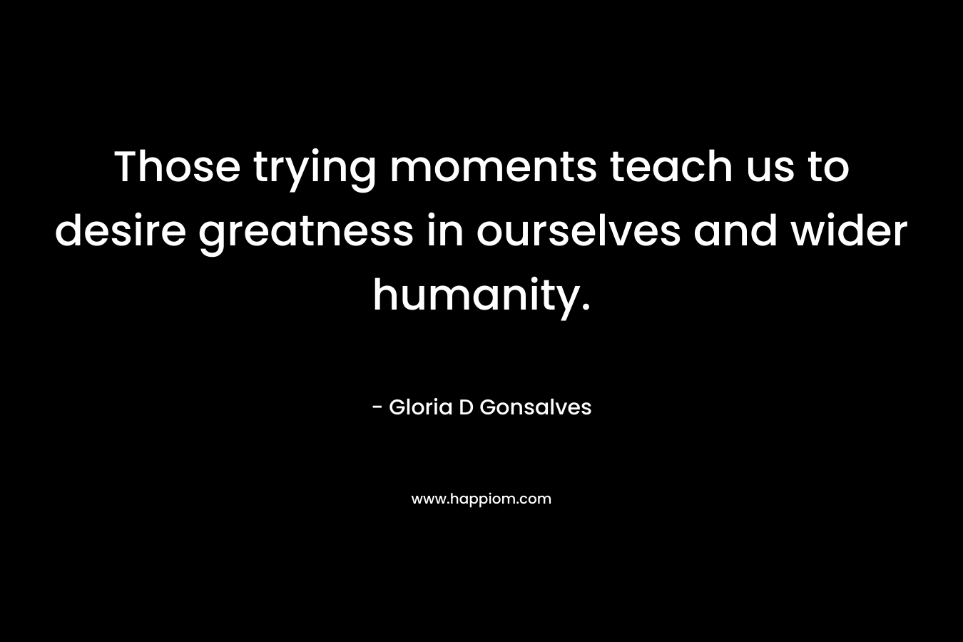 Those trying moments teach us to desire greatness in ourselves and wider humanity.