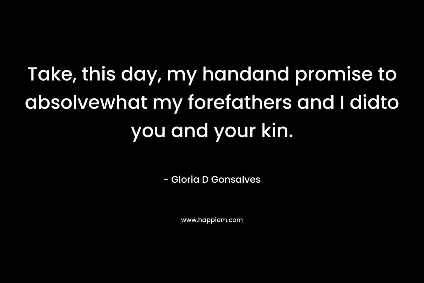 Take, this day, my handand promise to absolvewhat my forefathers and I didto you and your kin.