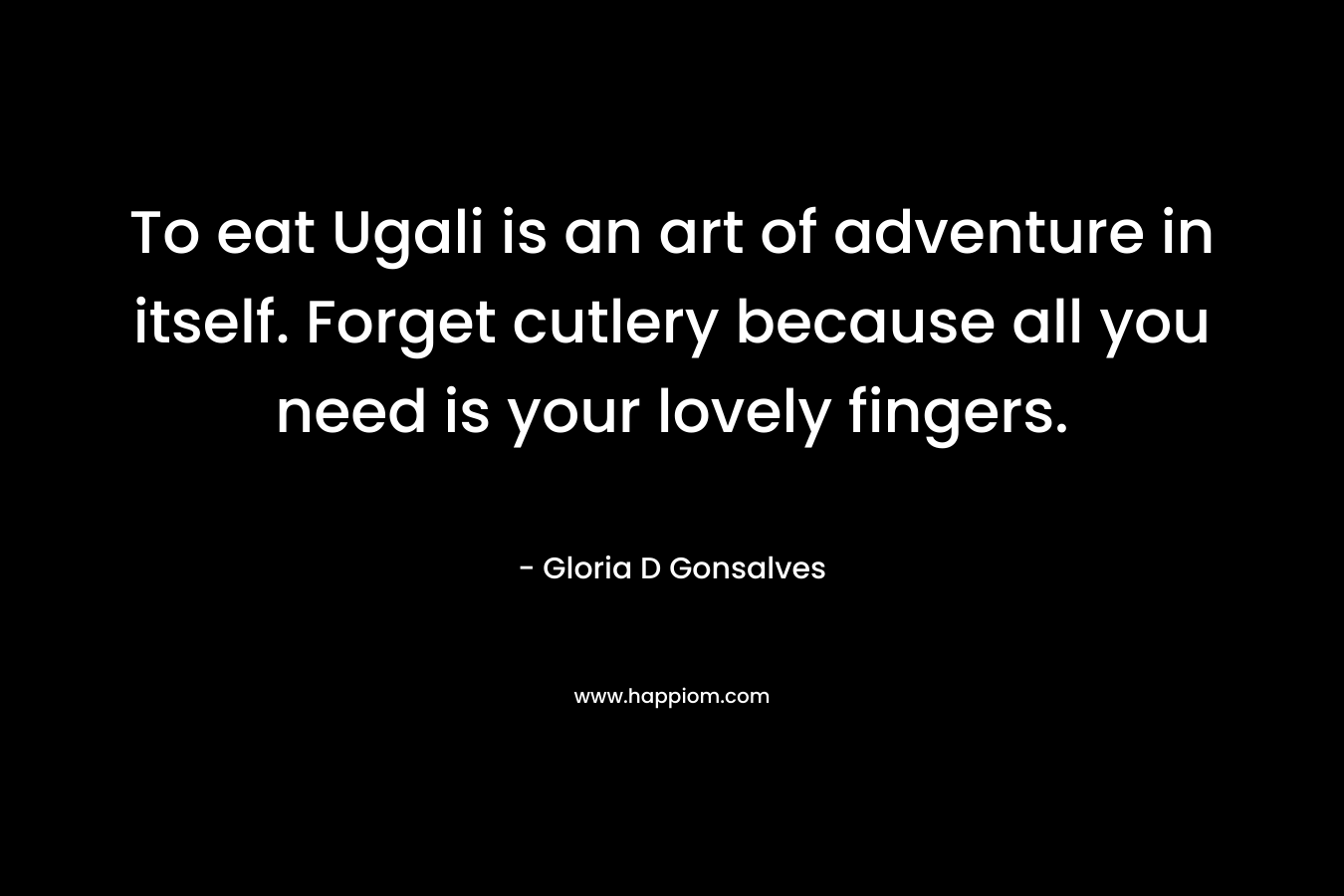 To eat Ugali is an art of adventure in itself. Forget cutlery because all you need is your lovely fingers. – Gloria D Gonsalves