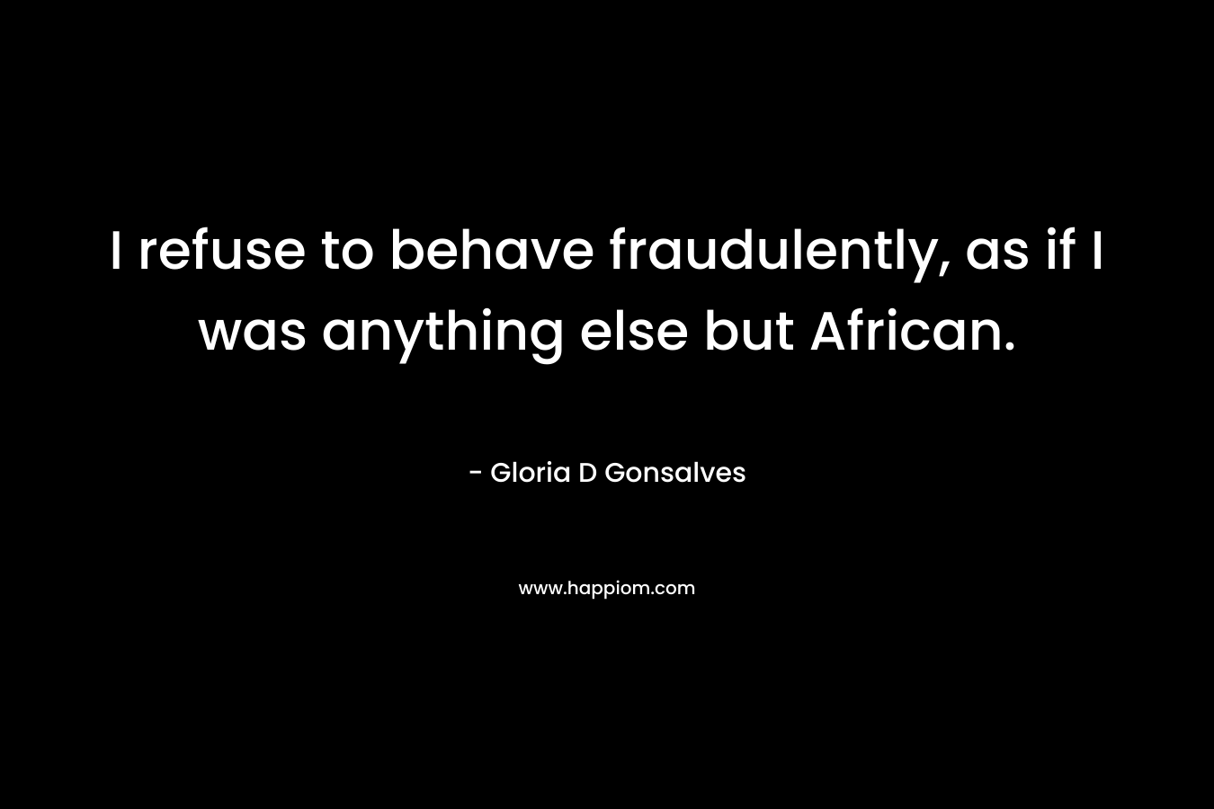 I refuse to behave fraudulently, as if I was anything else but African.