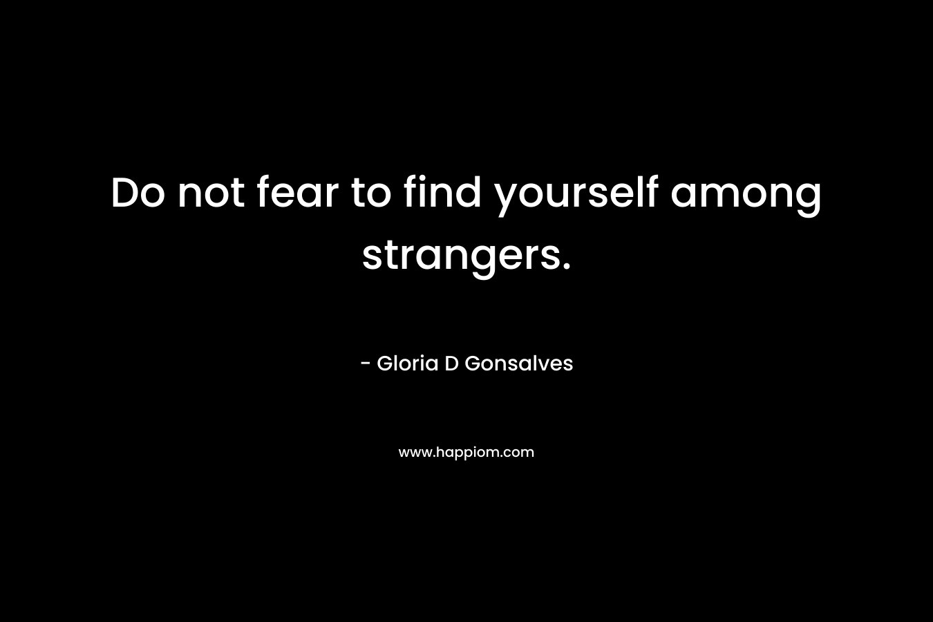 Do not fear to find yourself among strangers.