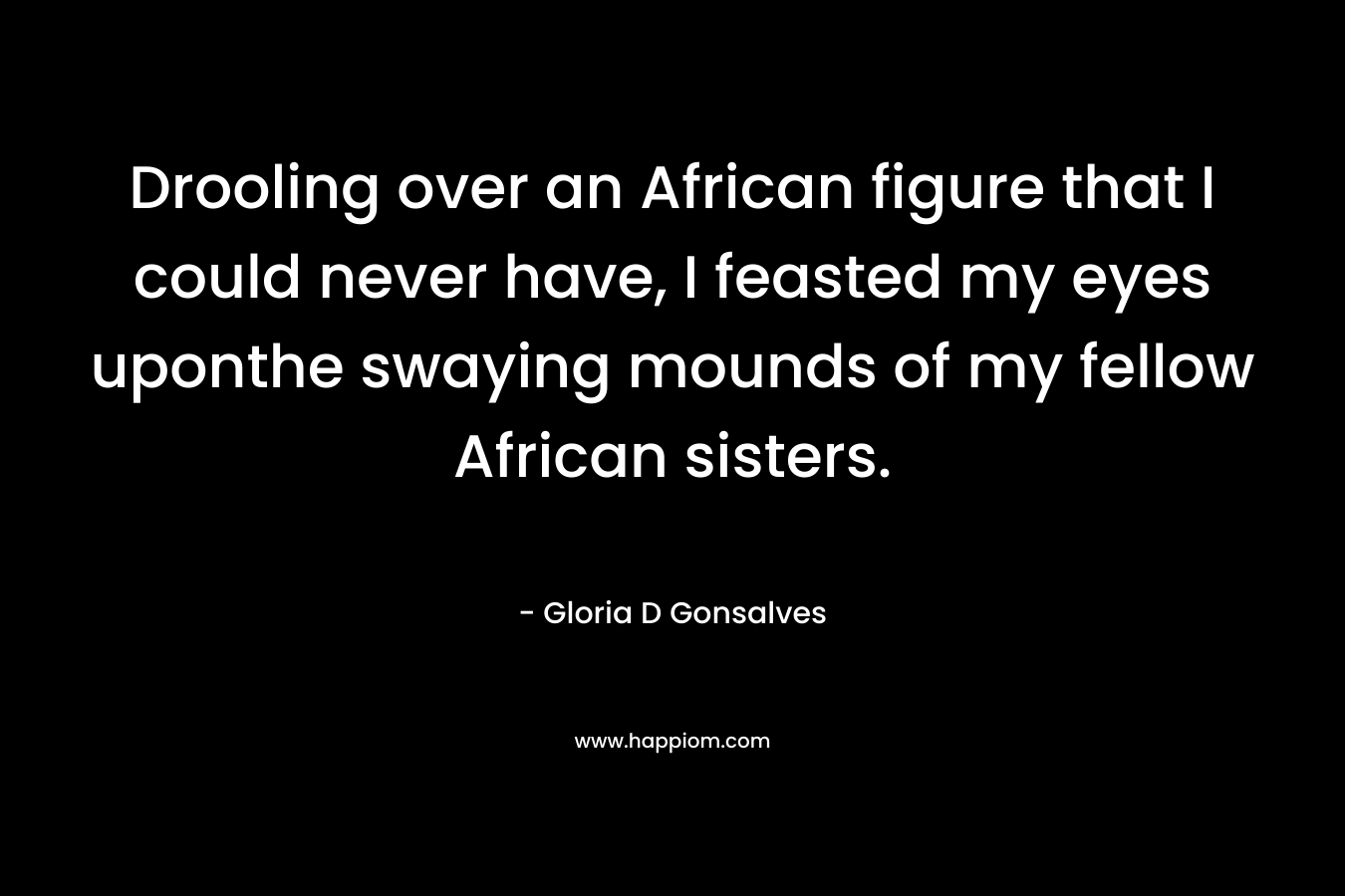 Drooling over an African figure that I could never have, I feasted my eyes uponthe swaying mounds of my fellow African sisters.