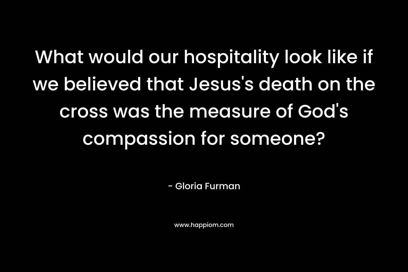 What would our hospitality look like if we believed that Jesus’s death on the cross was the measure of God’s compassion for someone? – Gloria Furman