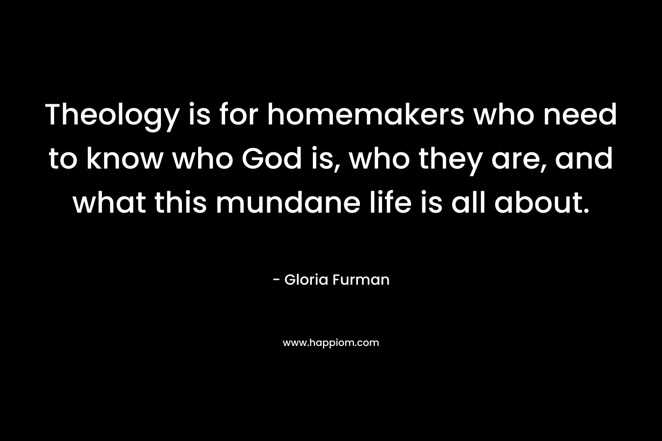 Theology is for homemakers who need to know who God is, who they are, and what this mundane life is all about. – Gloria Furman