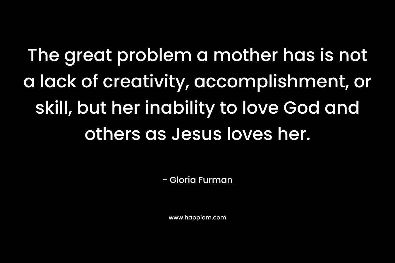 The great problem a mother has is not a lack of creativity, accomplishment, or skill, but her inability to love God and others as Jesus loves her. – Gloria Furman