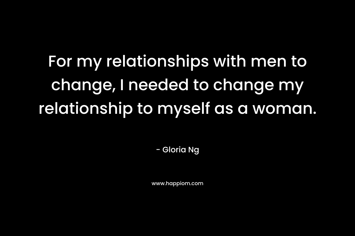 For my relationships with men to change, I needed to change my relationship to myself as a woman. – Gloria Ng