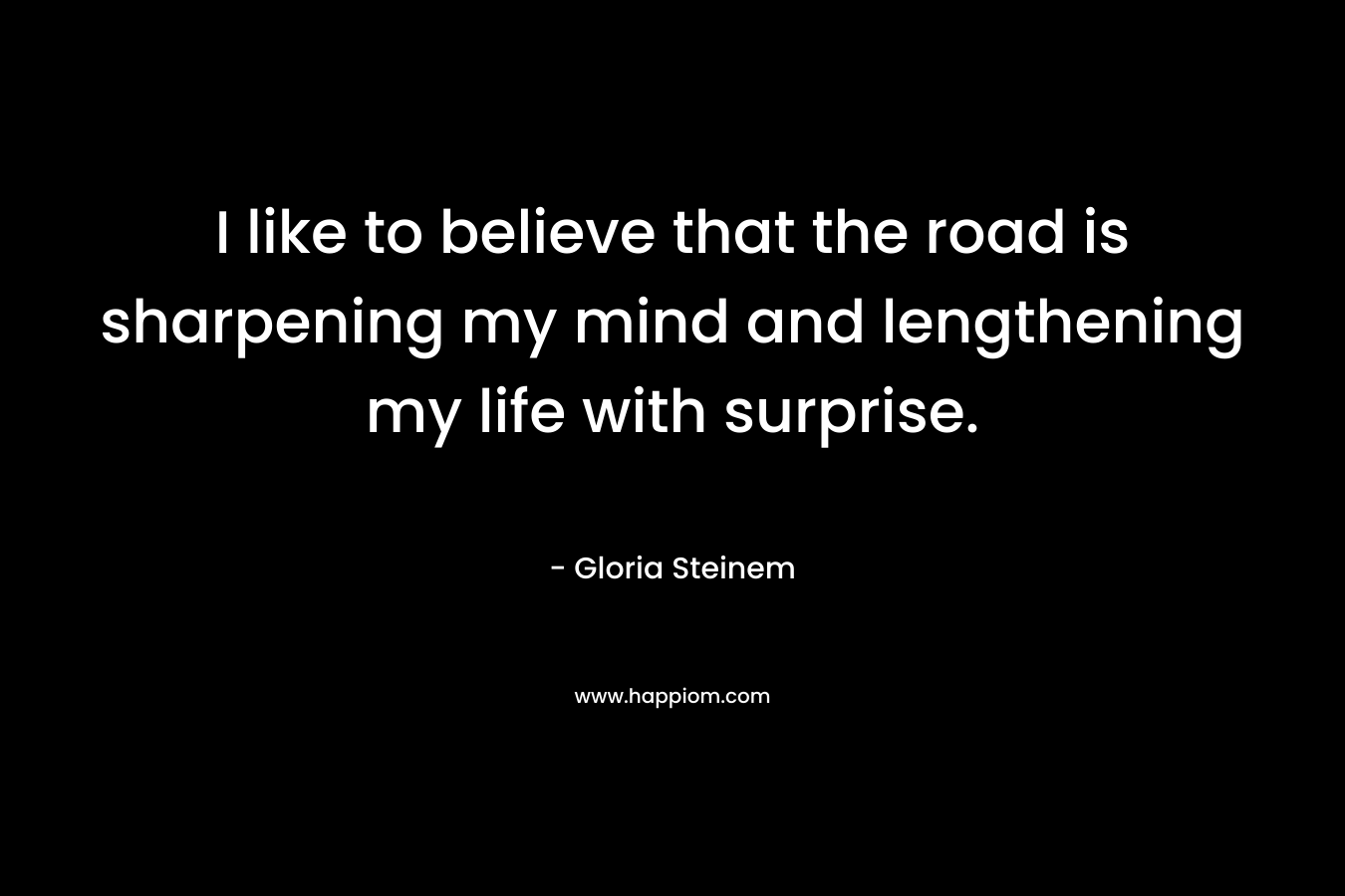 I like to believe that the road is sharpening my mind and lengthening my life with surprise. – Gloria Steinem