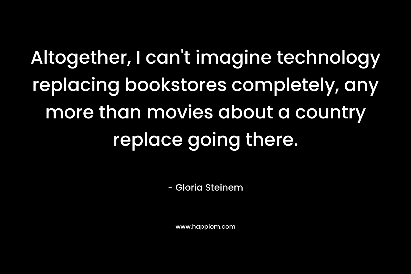 Altogether, I can’t imagine technology replacing bookstores completely, any more than movies about a country replace going there. – Gloria Steinem