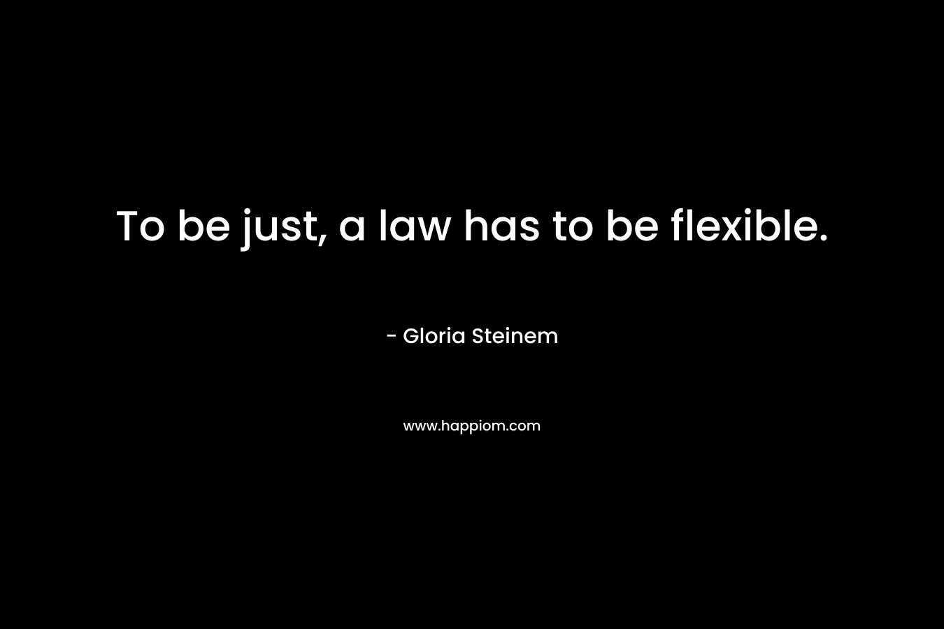 To be just, a law has to be flexible. – Gloria Steinem