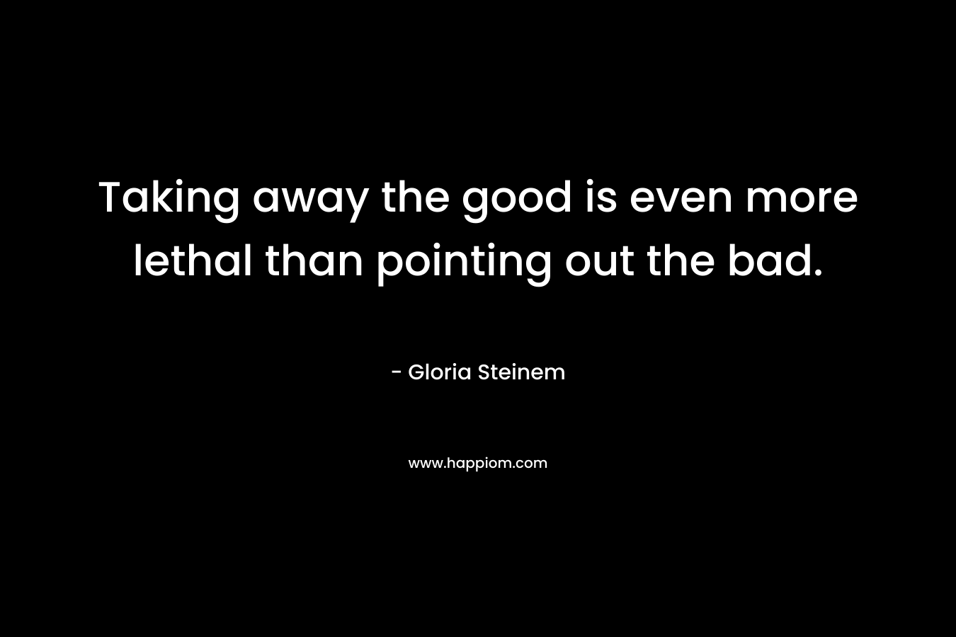 Taking away the good is even more lethal than pointing out the bad. – Gloria Steinem