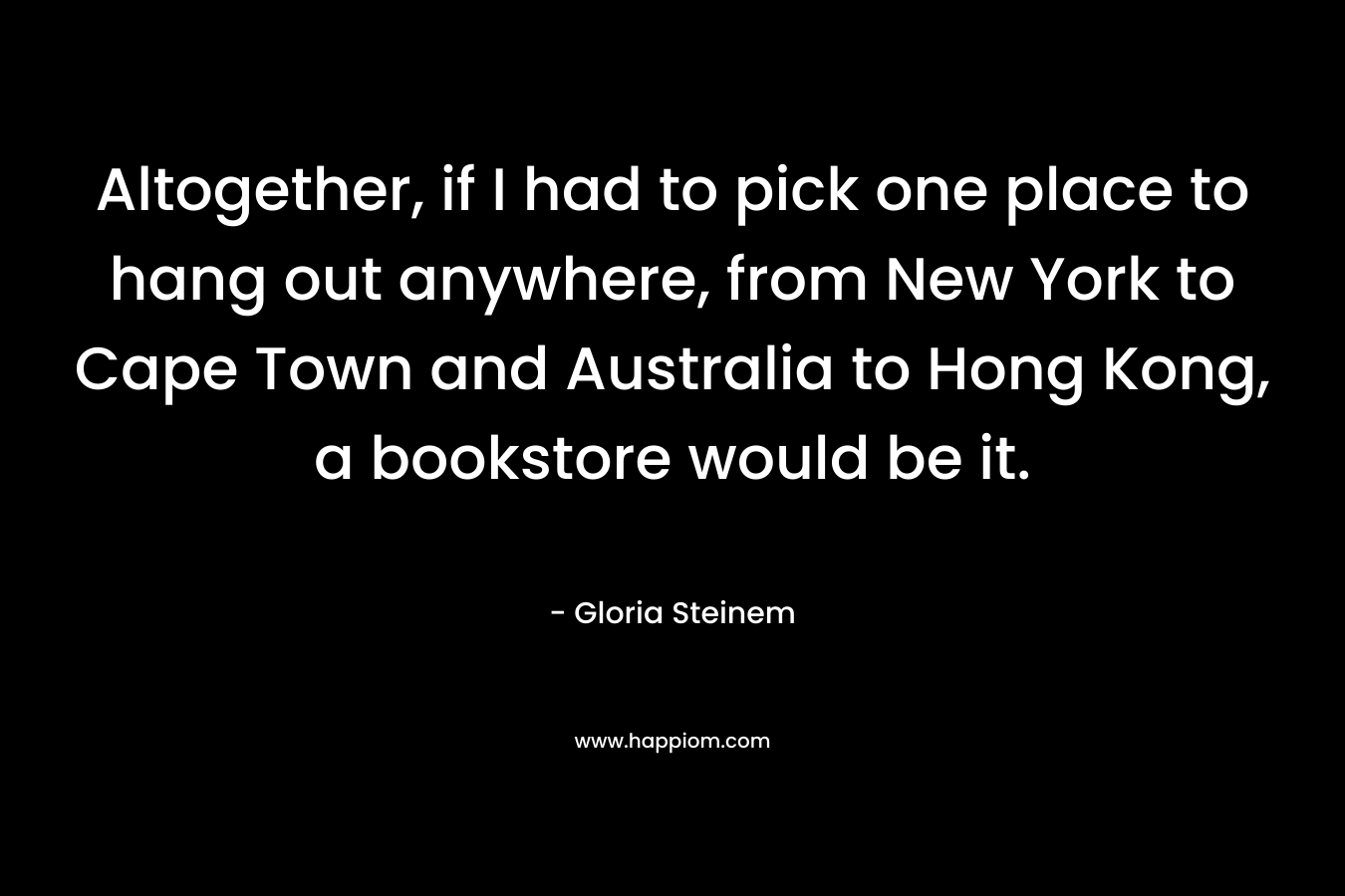 Altogether, if I had to pick one place to hang out anywhere, from New York to Cape Town and Australia to Hong Kong, a bookstore would be it.