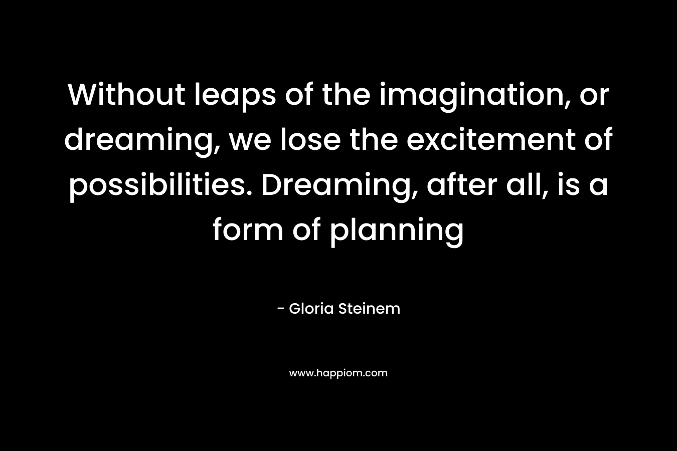 Without leaps of the imagination, or dreaming, we lose the excitement of possibilities. Dreaming, after all, is a form of planning – Gloria Steinem