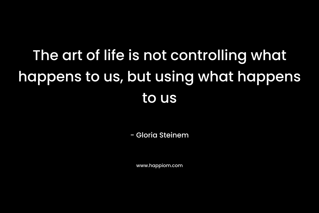 The art of life is not controlling what happens to us, but using what happens to us