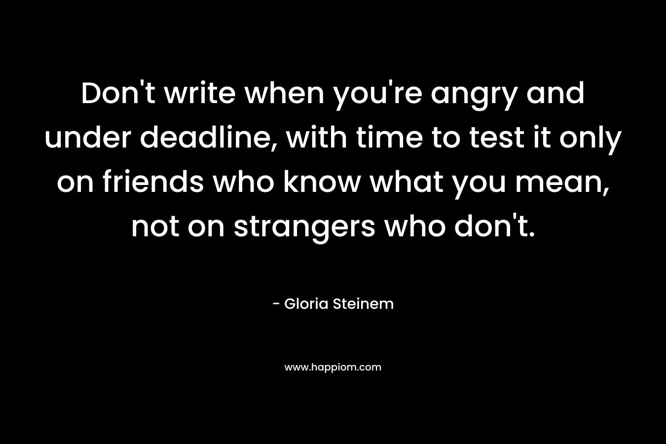 Don’t write when you’re angry and under deadline, with time to test it only on friends who know what you mean, not on strangers who don’t. – Gloria Steinem