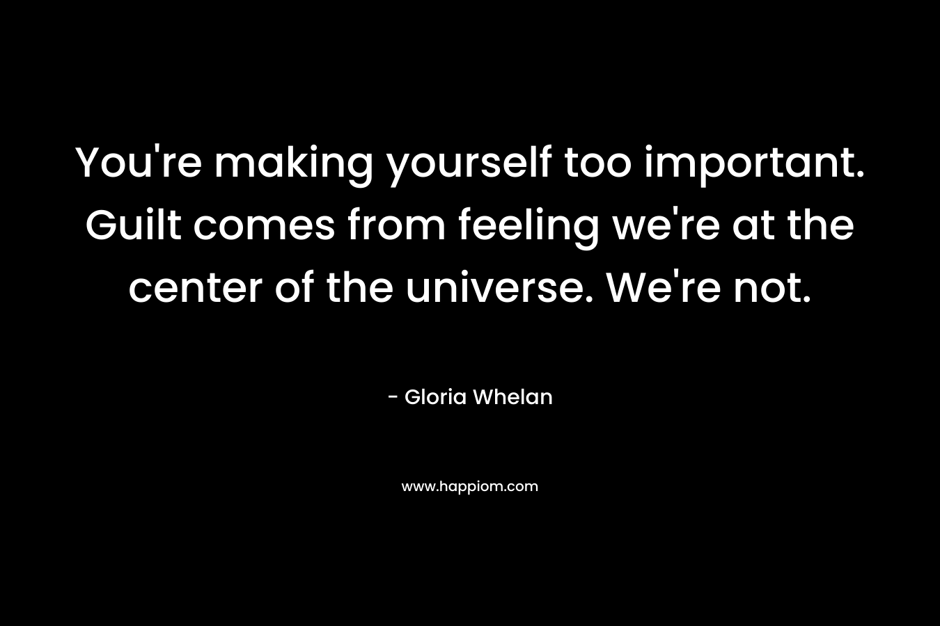 You’re making yourself too important. Guilt comes from feeling we’re at the center of the universe. We’re not. – Gloria Whelan