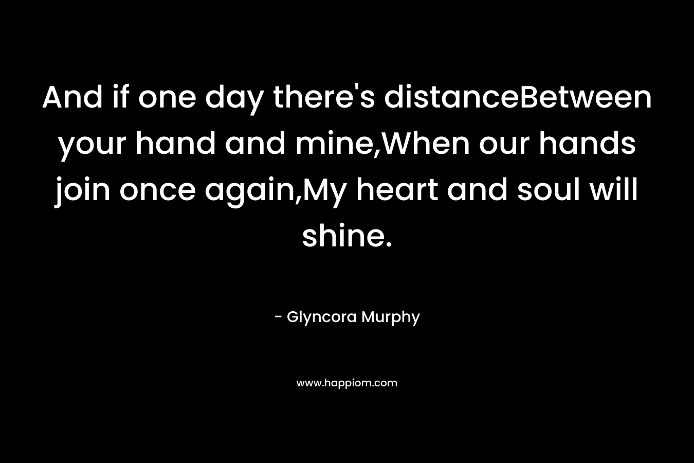 And if one day there’s distanceBetween your hand and mine,When our hands join once again,My heart and soul will shine. – Glyncora Murphy