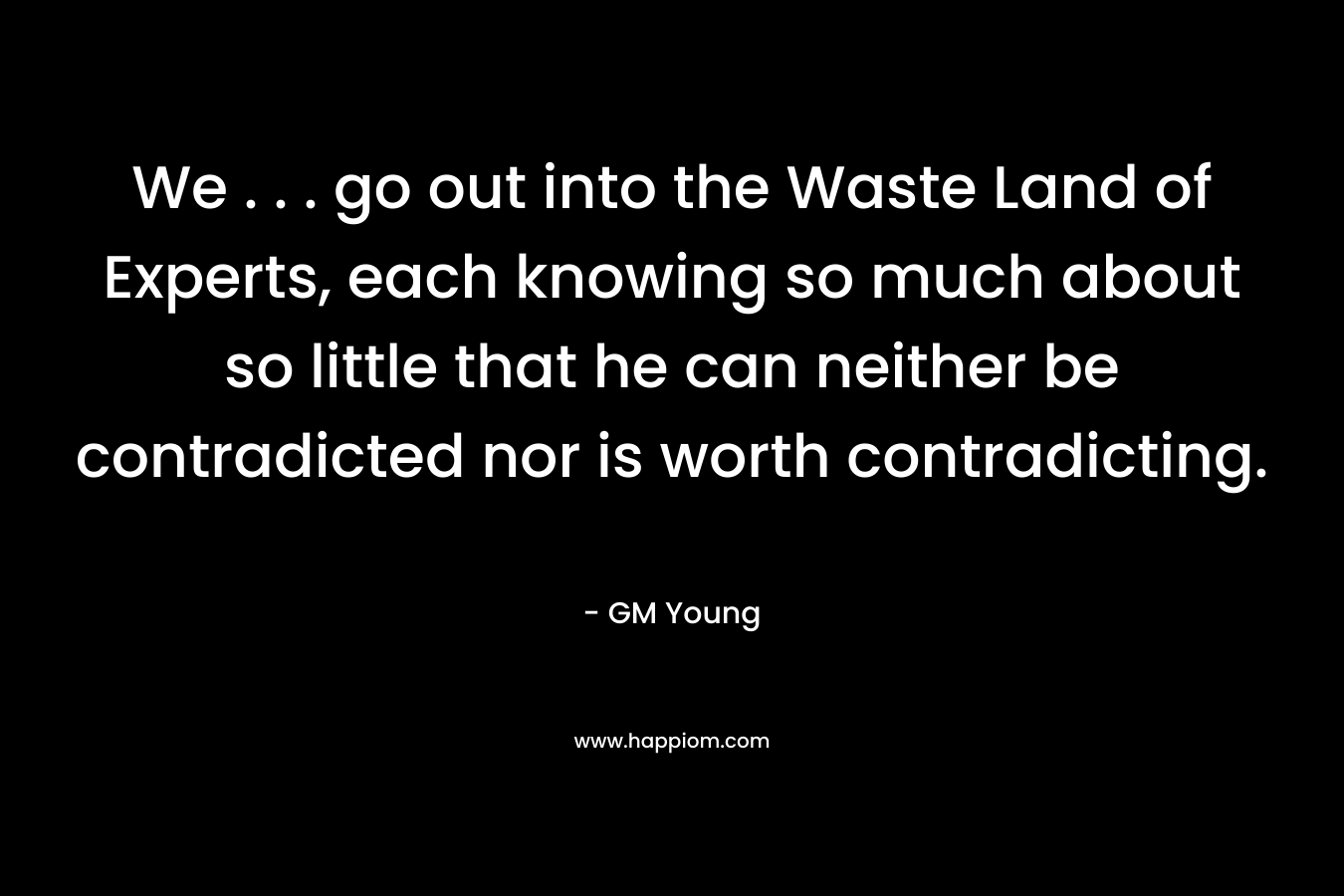 We . . . go out into the Waste Land of Experts, each knowing so much about so little that he can neither be contradicted nor is worth contradicting.